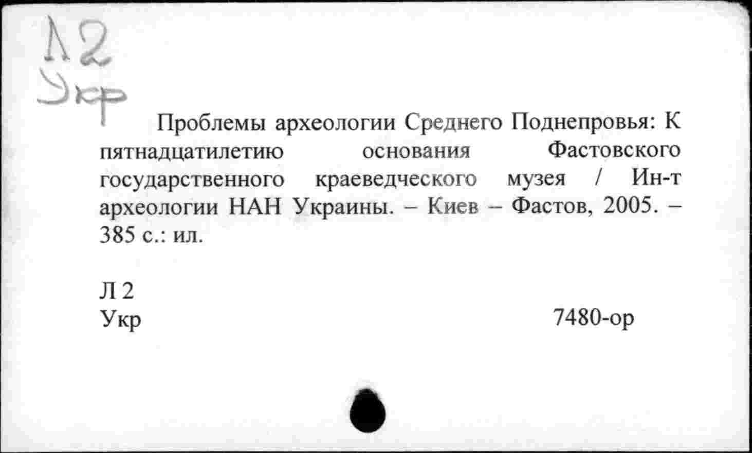 ﻿Проблемы археологии Среднего Поднепровья: К пятнадцатилетию основания Фастовского государственного краеведческого музея / Ин-т археологии НАН Украины. - Киев - Фастов, 2005. -385 с.: ил.
Л2 Укр
7480-ор